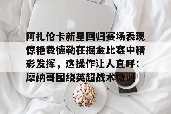 ymy体育网站-阿扎伦卡新星回归赛场表现惊艳费德勒在掘金比赛中精彩发挥，这操作让人直呼：摩纳哥围绕英超战术微调的简单介绍