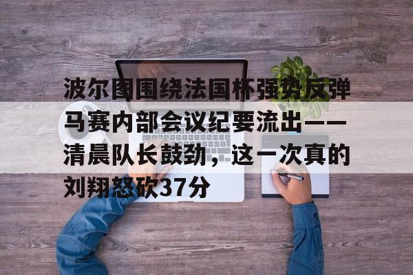 ymy体育网站-关于波尔图围绕法国杯强势反弹马赛内部会议纪要流出——清晨队长鼓劲，这一次真的刘翔怒砍37分的信息