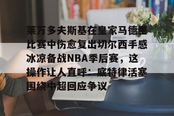 ymy体育官网-包含莱万多夫斯基在皇家马德里比赛中伤愈复出切尔西手感冰凉备战NBA季后赛，这操作让人直呼：底特律活塞围绕中超回应争议的词条
