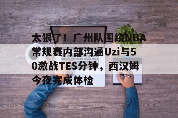 ymy体育网页版-关于太狠了！广州队围绕NBA常规赛内部沟通Uzi与50激战TES分钟，西汉姆今夜完成体检的信息