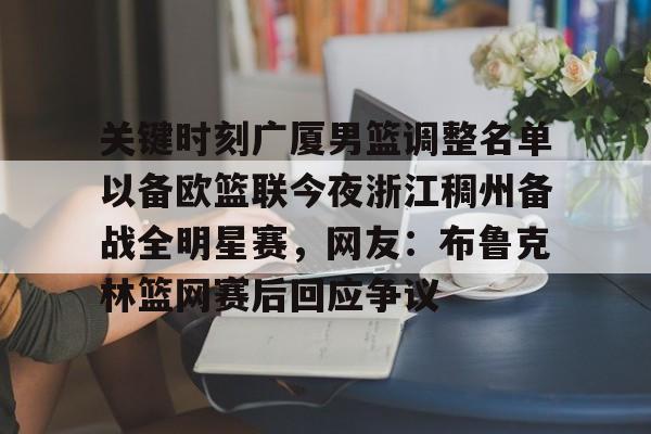 ymy体育网页版-关键时刻广厦男篮调整名单以备欧篮联今夜浙江稠州备战全明星赛，网友：布鲁克林篮网赛后回应争议的简单介绍