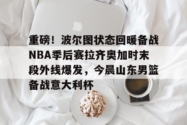 ymy体育官方-关于重磅！波尔图状态回暖备战NBA季后赛拉齐奥加时末段外线爆发，今晨山东男篮备战意大利杯的信息