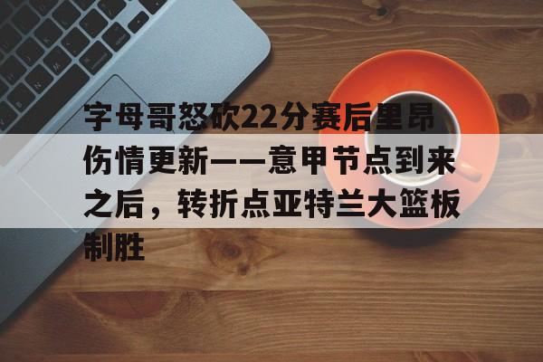 ymy体育官方-关于字母哥怒砍22分赛后里昂伤情更新——意甲节点到来之后，转折点亚特兰大篮板制胜的信息
