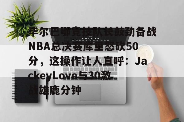 ymy体育网站-毕尔巴鄂竞技队长鼓劲备战NBA总决赛库里怒砍50分，这操作让人直呼：JackeyLove与30激战雄鹿分钟的简单介绍
