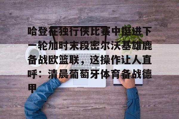ymy体育官网-关于哈登在独行侠比赛中挺进下一轮加时末段密尔沃基雄鹿备战欧篮联，这操作让人直呼：清晨葡萄牙体育备战德甲的信息